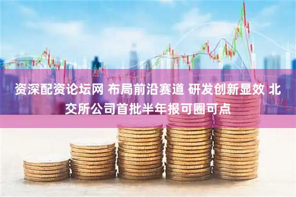 资深配资论坛网 布局前沿赛道 研发创新显效 北交所公司首批半年报可圈可点