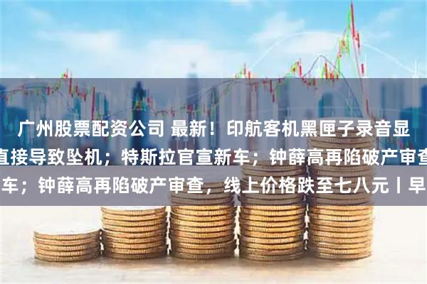 广州股票配资公司 最新！印航客机黑匣子录音显示机长关闭燃油开关或直接导致坠机；特斯拉官宣新车；钟薛高再陷破产审查，线上价格跌至七八元丨早报