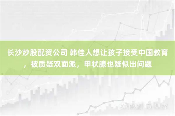 长沙炒股配资公司 韩佳人想让孩子接受中国教育，被质疑双面派，甲状腺也疑似出问题