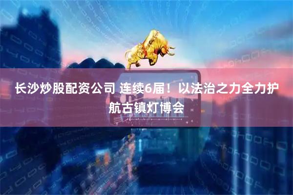 长沙炒股配资公司 连续6届！以法治之力全力护航古镇灯博会