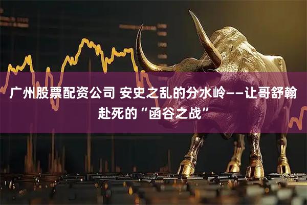 广州股票配资公司 安史之乱的分水岭——让哥舒翰赴死的“函谷之战”