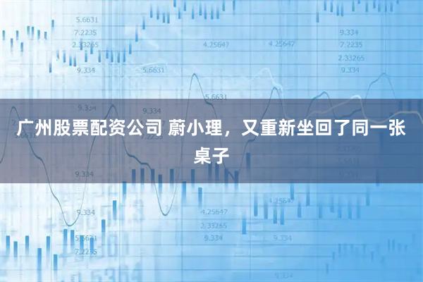 广州股票配资公司 蔚小理，又重新坐回了同一张桌子