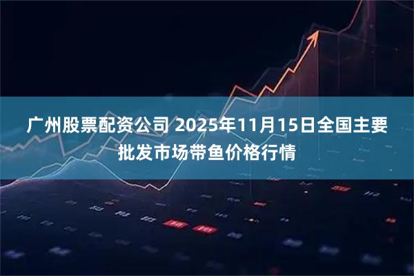广州股票配资公司 2025年11月15日全国主要批发市场带鱼价格行情