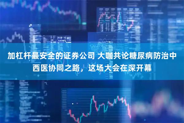 加杠杆最安全的证券公司 大咖共论糖尿病防治中西医协同之路，这场大会在深开幕