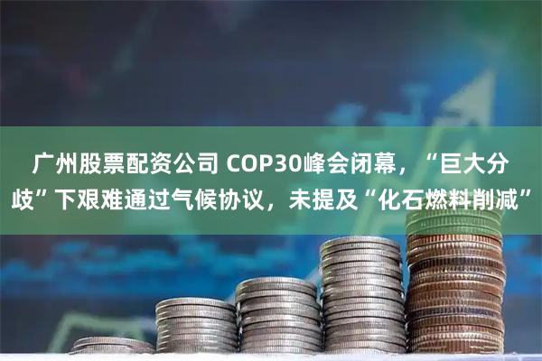 广州股票配资公司 COP30峰会闭幕，“巨大分歧”下艰难通过气候协议，未提及“化石燃料削减”