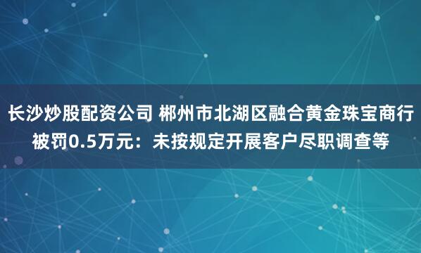 长沙炒股配资公司 郴州市北湖区融合黄金珠宝商行被罚0.5万元:未按规定开展客户尽职调查等