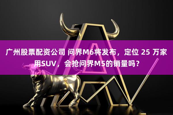 广州股票配资公司 问界M6将发布，定位 25 万家用SUV，会抢问界M5的销量吗？