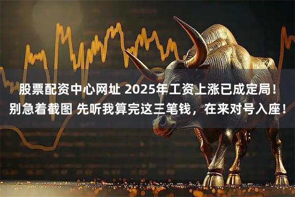 股票配资中心网址 2025年工资上涨已成定局！别急着截图 先听我算完这三笔钱，在来对号入座！