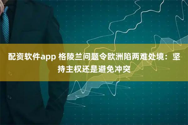 配资软件app 格陵兰问题令欧洲陷两难处境：坚持主权还是避免冲突