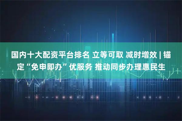 国内十大配资平台排名 立等可取 减时增效 | 锚定“免申即办”优服务 推动同步办理惠民生