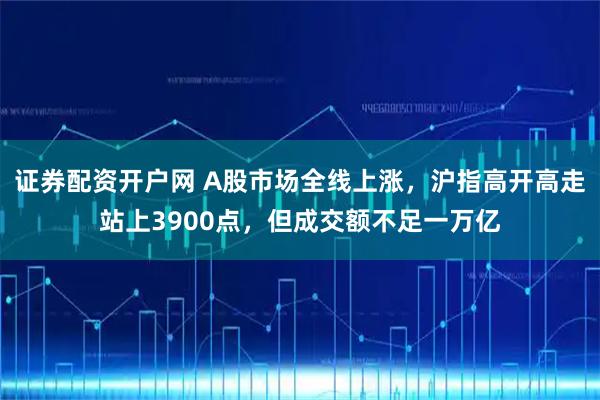 证券配资开户网 A股市场全线上涨，沪指高开高走站上3900点，但成交额不足一万亿