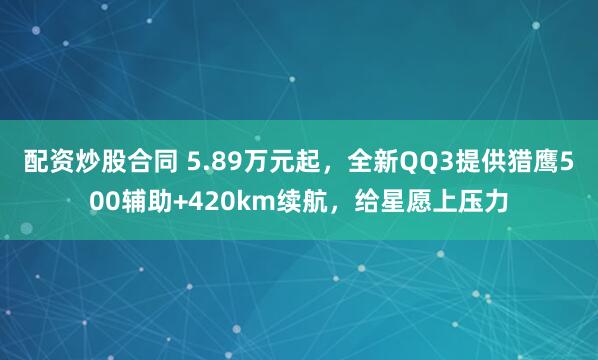 配资炒股合同 5.89万元起，全新QQ3提供猎鹰500辅助+420km续航，给星愿上压力