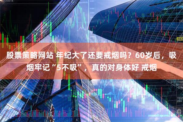 股票策略网站 年纪大了还要戒烟吗？60岁后，吸烟牢记“5不吸”，真的对身体好 戒烟