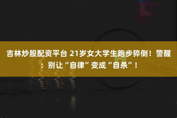 吉林炒股配资平台 21岁女大学生跑步猝倒！警醒：别让“自律”变成“自杀”！