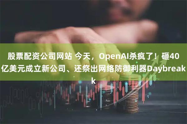 股票配资公司网站 今天,OpenAI杀疯了!砸40亿美元成立新公司、还祭出网络防御利器Daybreak