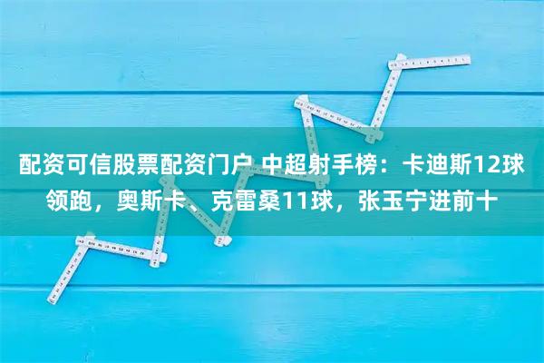 配资可信股票配资门户 中超射手榜:卡迪斯12球领跑,奥斯卡、克雷桑11球,张玉宁进前十