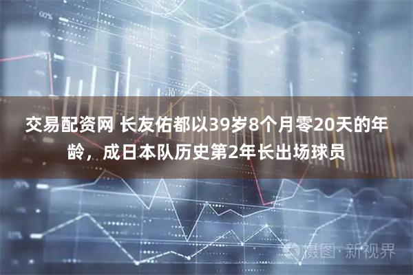 交易配资网 长友佑都以39岁8个月零20天的年龄,成日本队历史第2年长出场球员