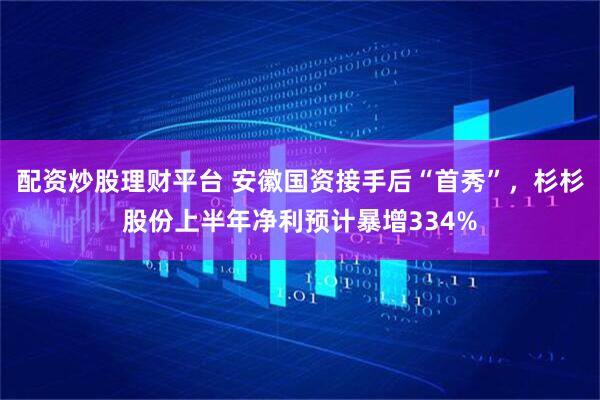 配资炒股理财平台 安徽国资接手后“首秀”，杉杉股份上半年净利预计暴增334%